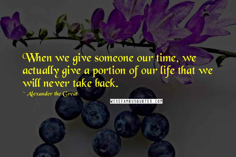 Alexander The Great Quotes: When we give someone our time, we actually give a portion of our life that we will never take back.
