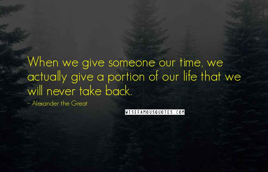Alexander The Great Quotes: When we give someone our time, we actually give a portion of our life that we will never take back.