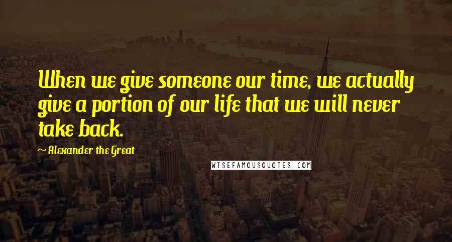 Alexander The Great Quotes: When we give someone our time, we actually give a portion of our life that we will never take back.