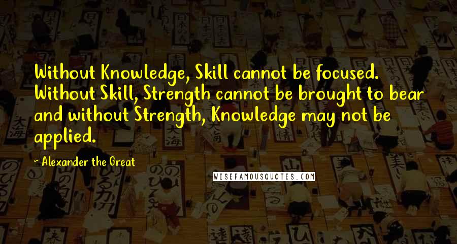 Alexander The Great Quotes: Without Knowledge, Skill cannot be focused. Without Skill, Strength cannot be brought to bear and without Strength, Knowledge may not be applied.