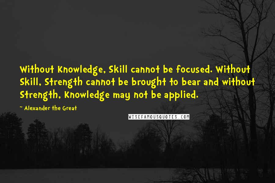 Alexander The Great Quotes: Without Knowledge, Skill cannot be focused. Without Skill, Strength cannot be brought to bear and without Strength, Knowledge may not be applied.