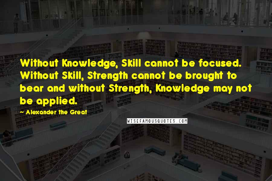 Alexander The Great Quotes: Without Knowledge, Skill cannot be focused. Without Skill, Strength cannot be brought to bear and without Strength, Knowledge may not be applied.