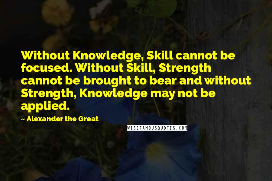 Alexander The Great Quotes: Without Knowledge, Skill cannot be focused. Without Skill, Strength cannot be brought to bear and without Strength, Knowledge may not be applied.