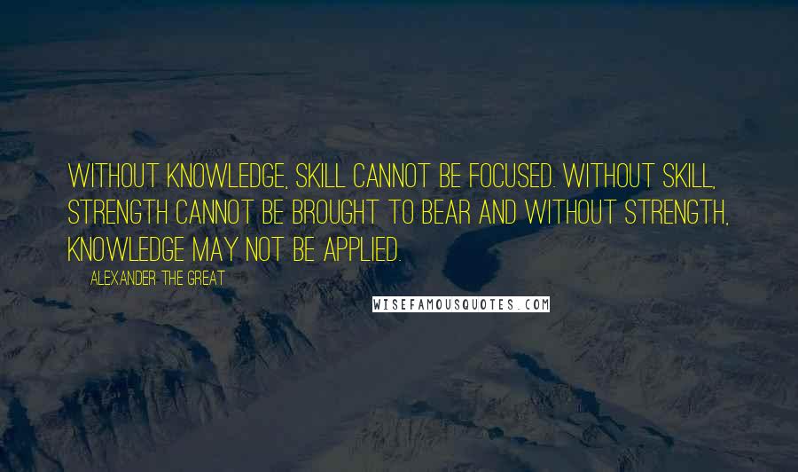 Alexander The Great Quotes: Without Knowledge, Skill cannot be focused. Without Skill, Strength cannot be brought to bear and without Strength, Knowledge may not be applied.