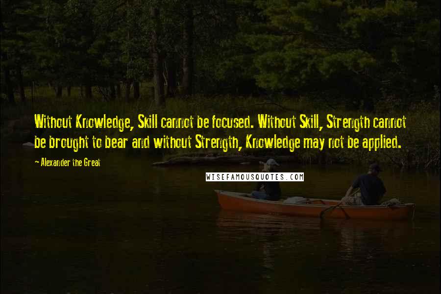 Alexander The Great Quotes: Without Knowledge, Skill cannot be focused. Without Skill, Strength cannot be brought to bear and without Strength, Knowledge may not be applied.