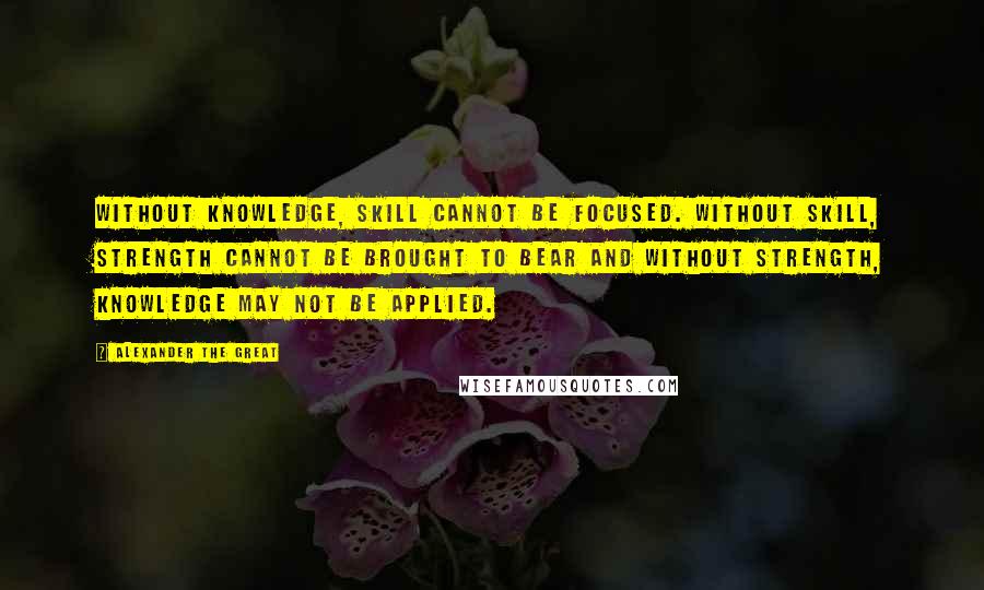 Alexander The Great Quotes: Without Knowledge, Skill cannot be focused. Without Skill, Strength cannot be brought to bear and without Strength, Knowledge may not be applied.