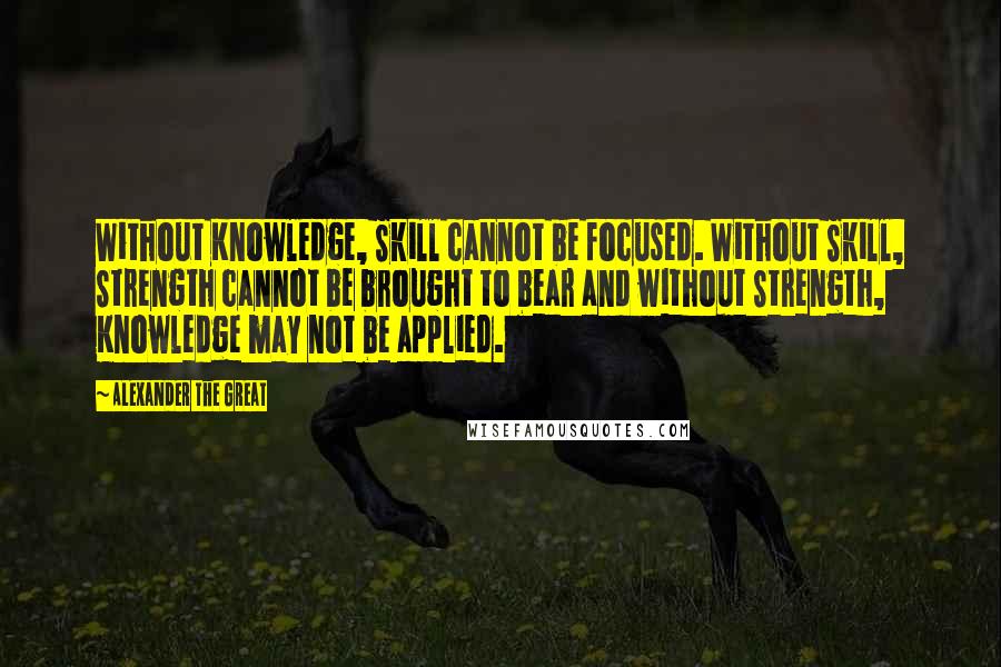 Alexander The Great Quotes: Without Knowledge, Skill cannot be focused. Without Skill, Strength cannot be brought to bear and without Strength, Knowledge may not be applied.