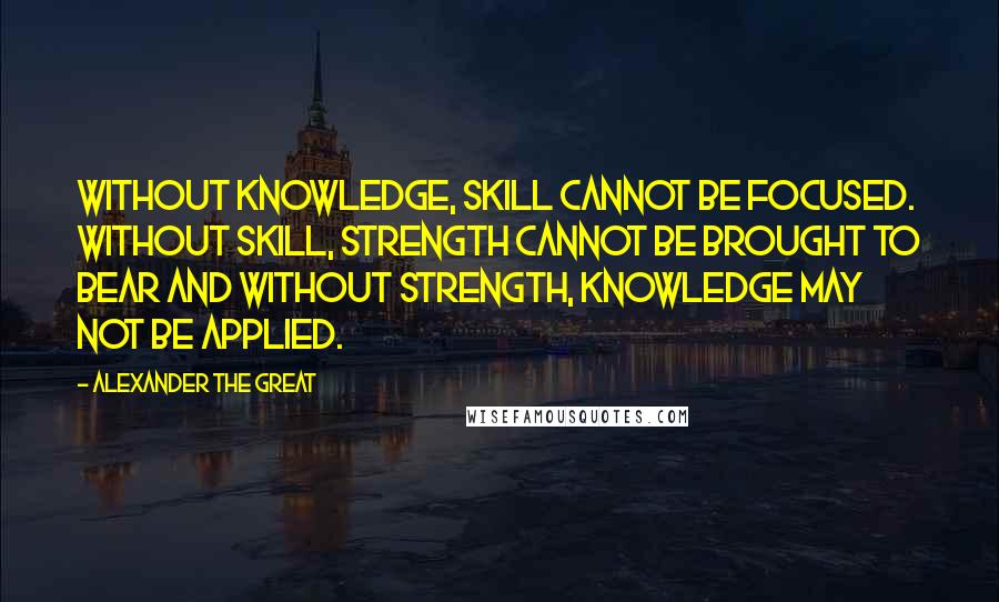 Alexander The Great Quotes: Without Knowledge, Skill cannot be focused. Without Skill, Strength cannot be brought to bear and without Strength, Knowledge may not be applied.