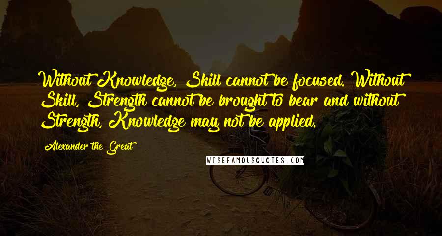 Alexander The Great Quotes: Without Knowledge, Skill cannot be focused. Without Skill, Strength cannot be brought to bear and without Strength, Knowledge may not be applied.