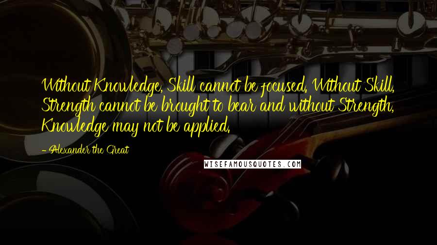 Alexander The Great Quotes: Without Knowledge, Skill cannot be focused. Without Skill, Strength cannot be brought to bear and without Strength, Knowledge may not be applied.