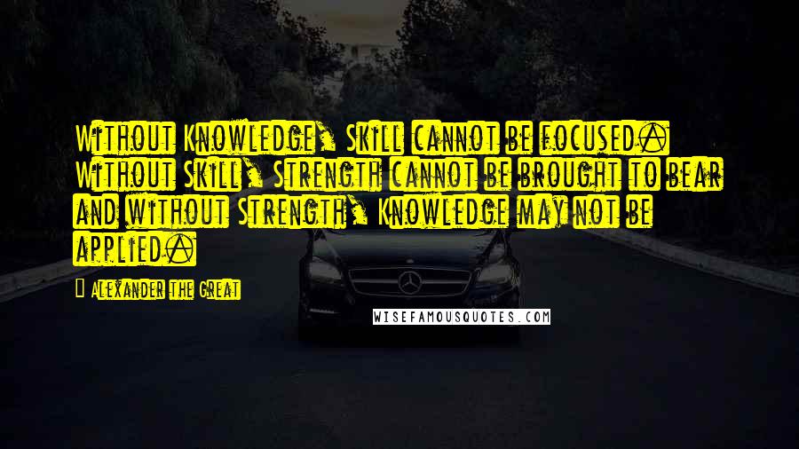 Alexander The Great Quotes: Without Knowledge, Skill cannot be focused. Without Skill, Strength cannot be brought to bear and without Strength, Knowledge may not be applied.