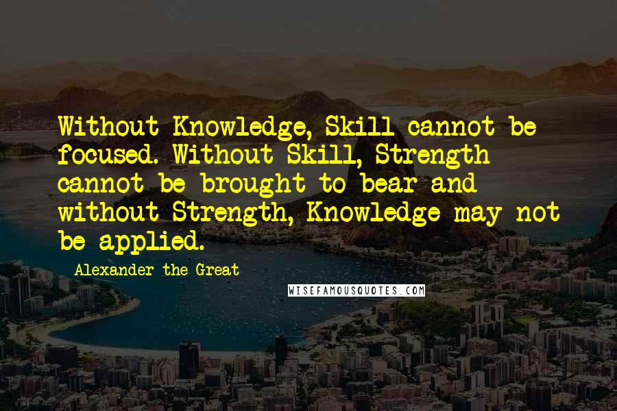 Alexander The Great Quotes: Without Knowledge, Skill cannot be focused. Without Skill, Strength cannot be brought to bear and without Strength, Knowledge may not be applied.