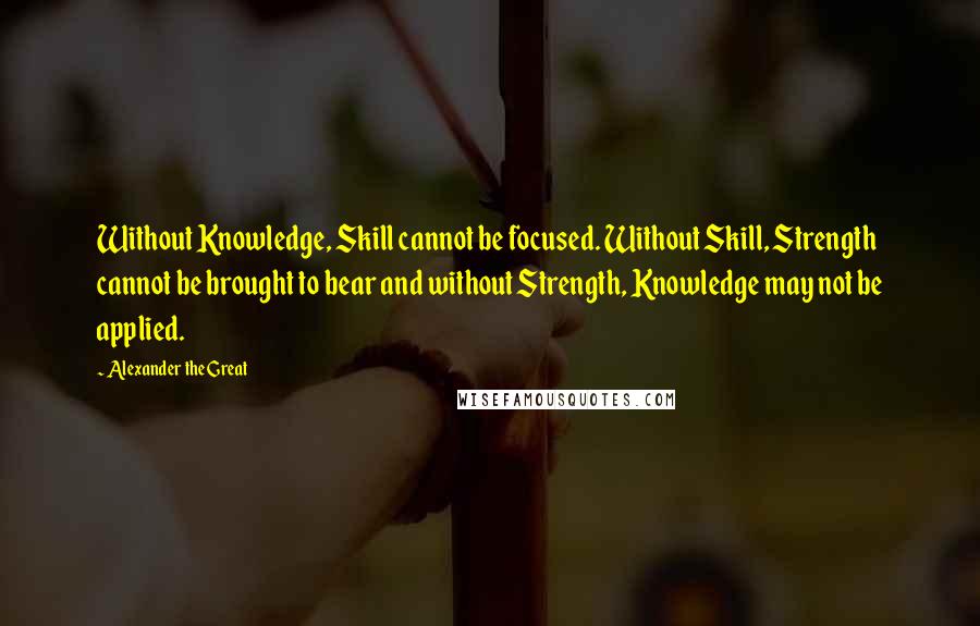 Alexander The Great Quotes: Without Knowledge, Skill cannot be focused. Without Skill, Strength cannot be brought to bear and without Strength, Knowledge may not be applied.