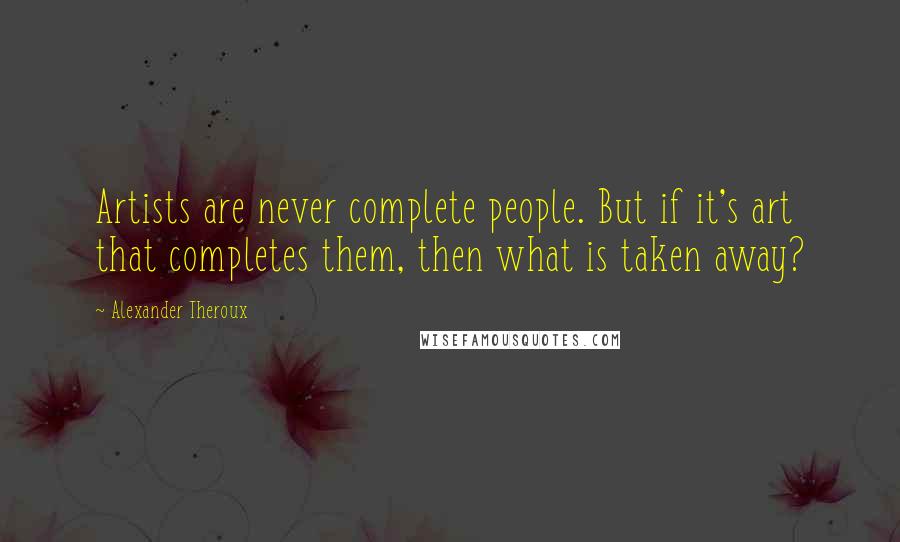 Alexander Theroux Quotes: Artists are never complete people. But if it's art that completes them, then what is taken away?