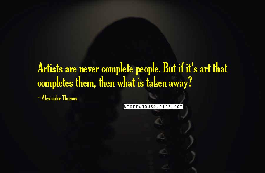 Alexander Theroux Quotes: Artists are never complete people. But if it's art that completes them, then what is taken away?