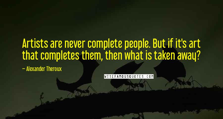 Alexander Theroux Quotes: Artists are never complete people. But if it's art that completes them, then what is taken away?