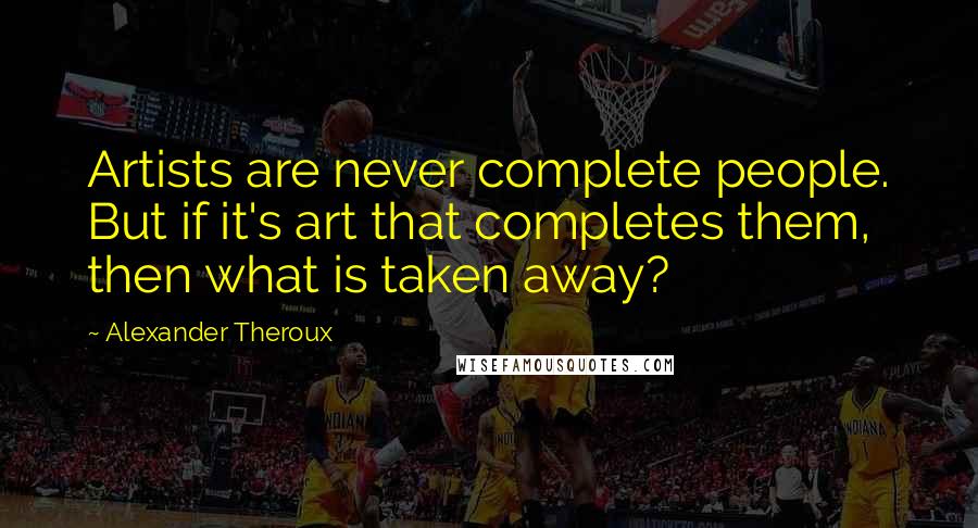 Alexander Theroux Quotes: Artists are never complete people. But if it's art that completes them, then what is taken away?