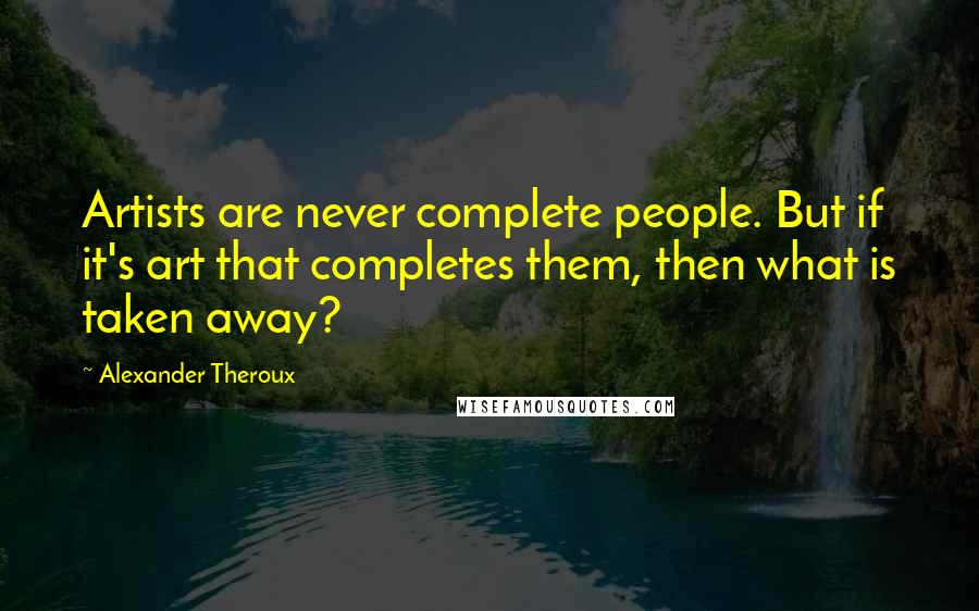 Alexander Theroux Quotes: Artists are never complete people. But if it's art that completes them, then what is taken away?