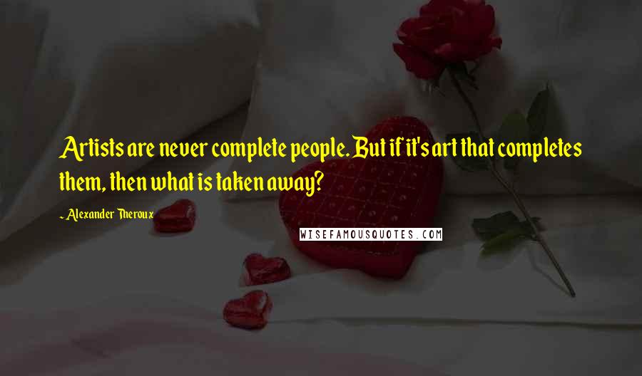 Alexander Theroux Quotes: Artists are never complete people. But if it's art that completes them, then what is taken away?