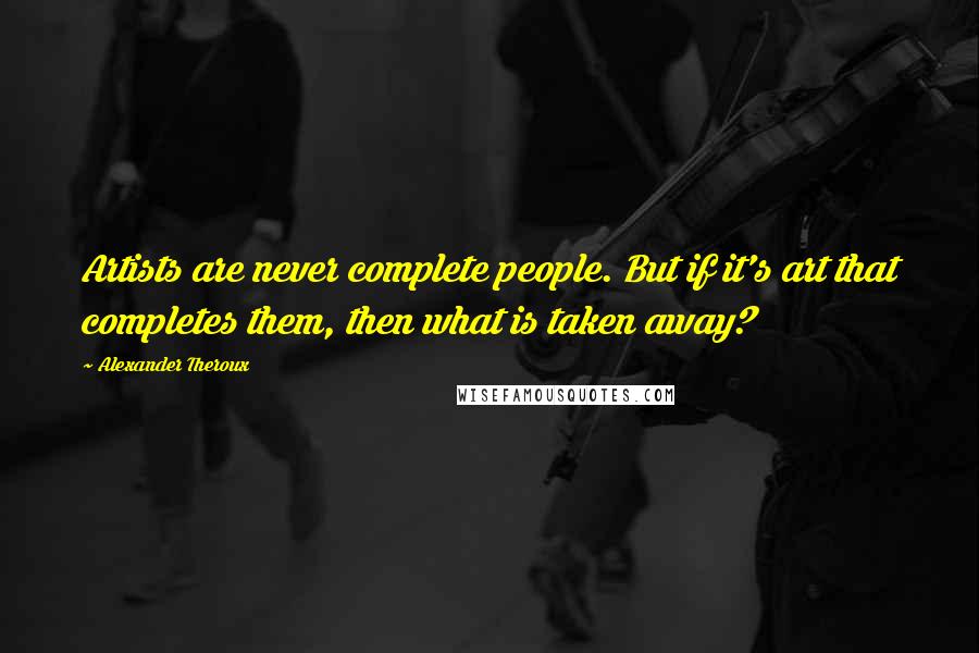 Alexander Theroux Quotes: Artists are never complete people. But if it's art that completes them, then what is taken away?