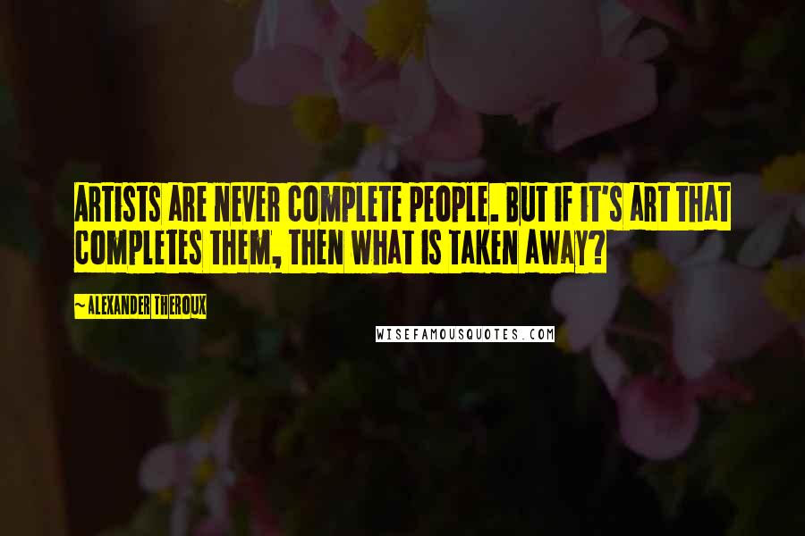 Alexander Theroux Quotes: Artists are never complete people. But if it's art that completes them, then what is taken away?