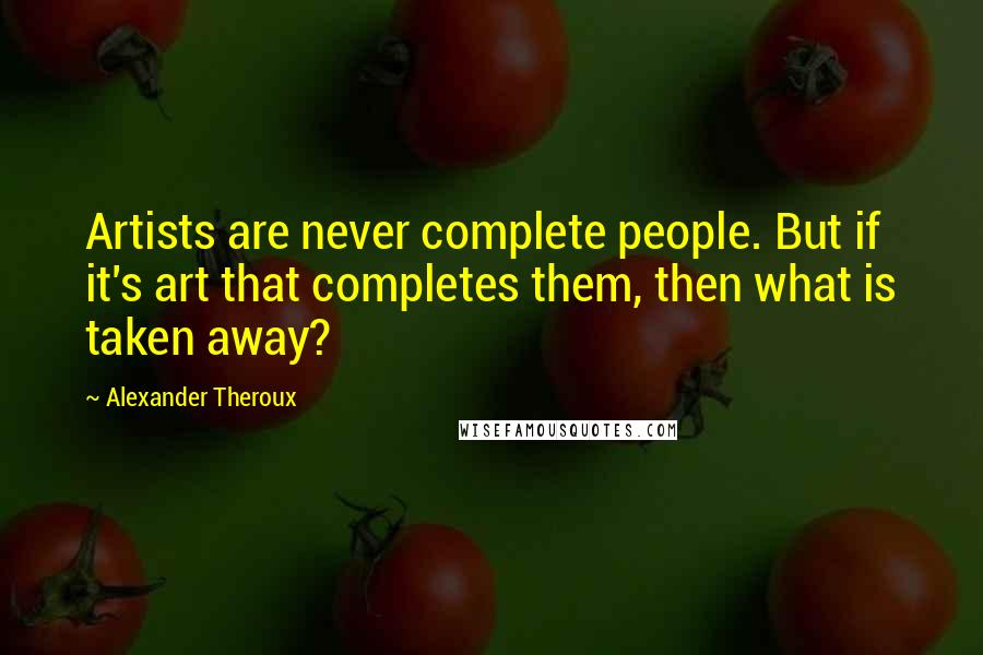 Alexander Theroux Quotes: Artists are never complete people. But if it's art that completes them, then what is taken away?
