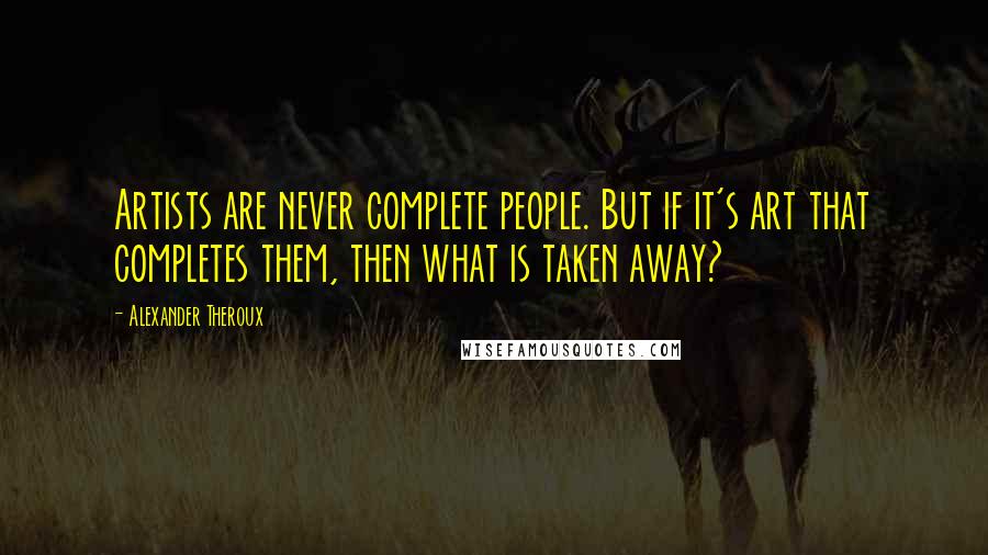 Alexander Theroux Quotes: Artists are never complete people. But if it's art that completes them, then what is taken away?