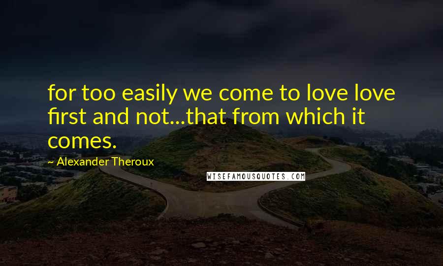 Alexander Theroux Quotes: for too easily we come to love love first and not...that from which it comes.