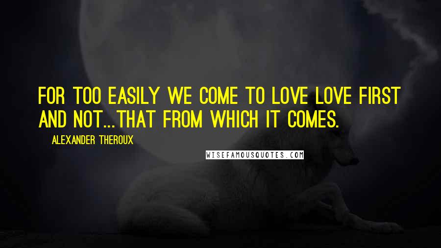 Alexander Theroux Quotes: for too easily we come to love love first and not...that from which it comes.