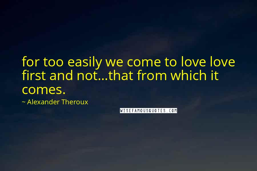 Alexander Theroux Quotes: for too easily we come to love love first and not...that from which it comes.