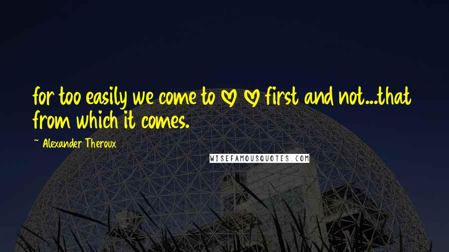 Alexander Theroux Quotes: for too easily we come to love love first and not...that from which it comes.