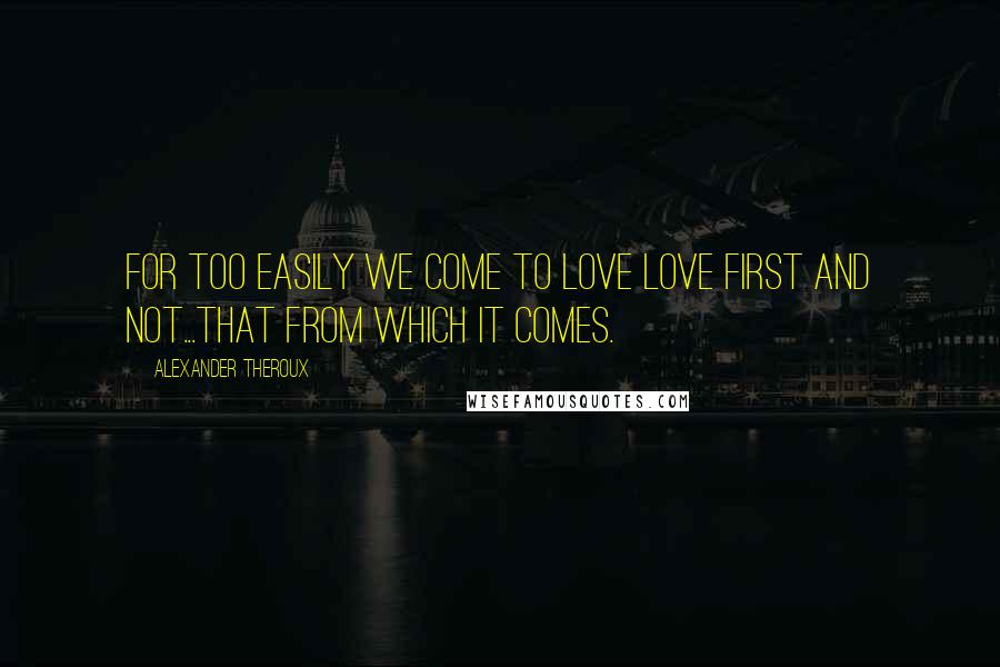 Alexander Theroux Quotes: for too easily we come to love love first and not...that from which it comes.