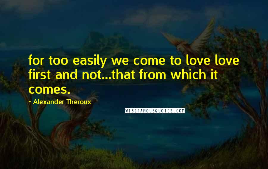 Alexander Theroux Quotes: for too easily we come to love love first and not...that from which it comes.