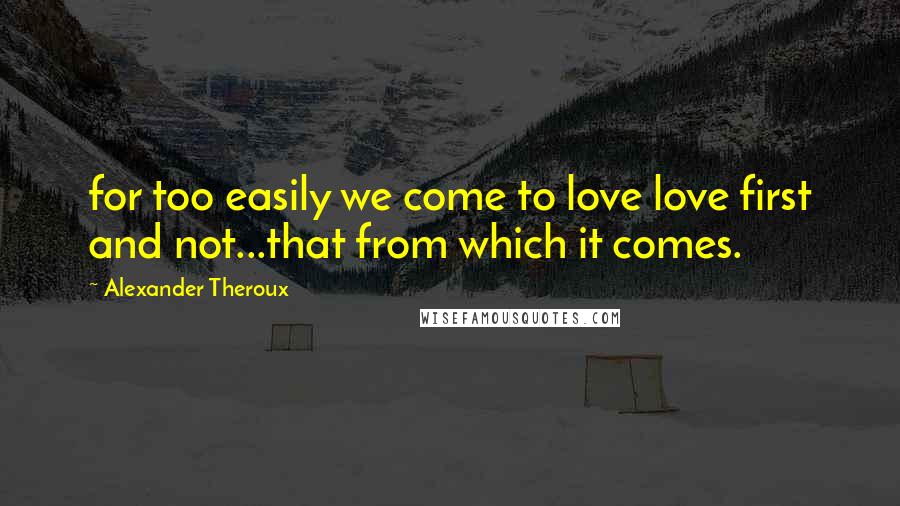 Alexander Theroux Quotes: for too easily we come to love love first and not...that from which it comes.