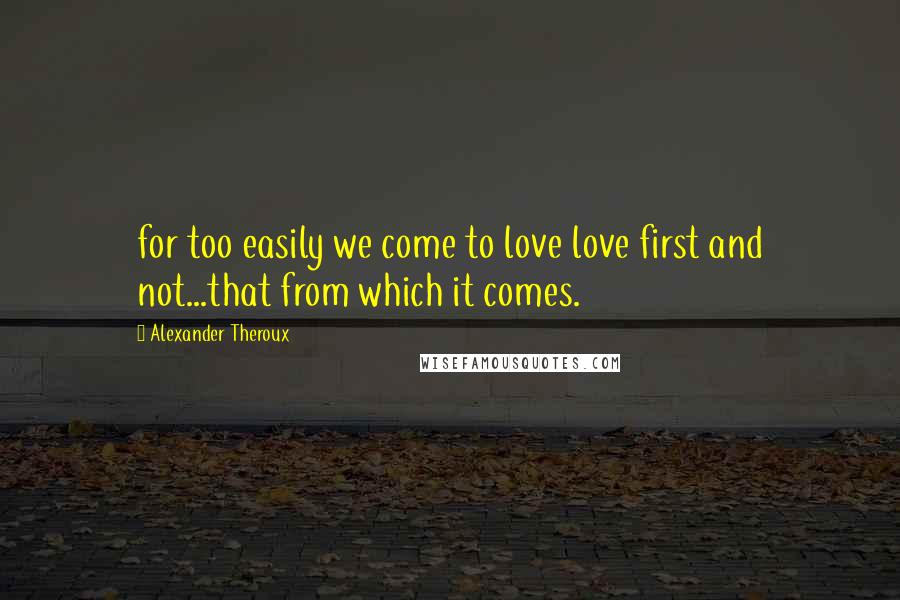 Alexander Theroux Quotes: for too easily we come to love love first and not...that from which it comes.