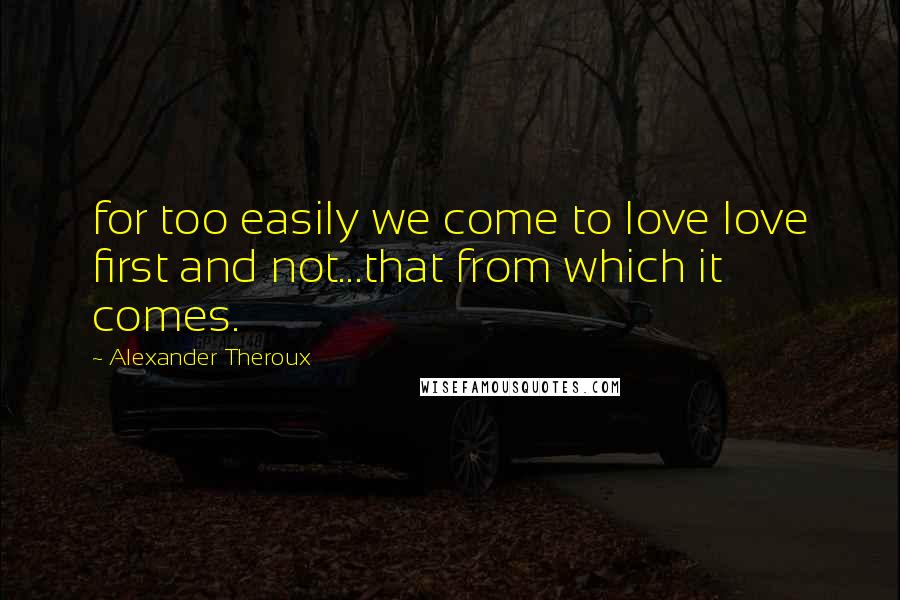 Alexander Theroux Quotes: for too easily we come to love love first and not...that from which it comes.