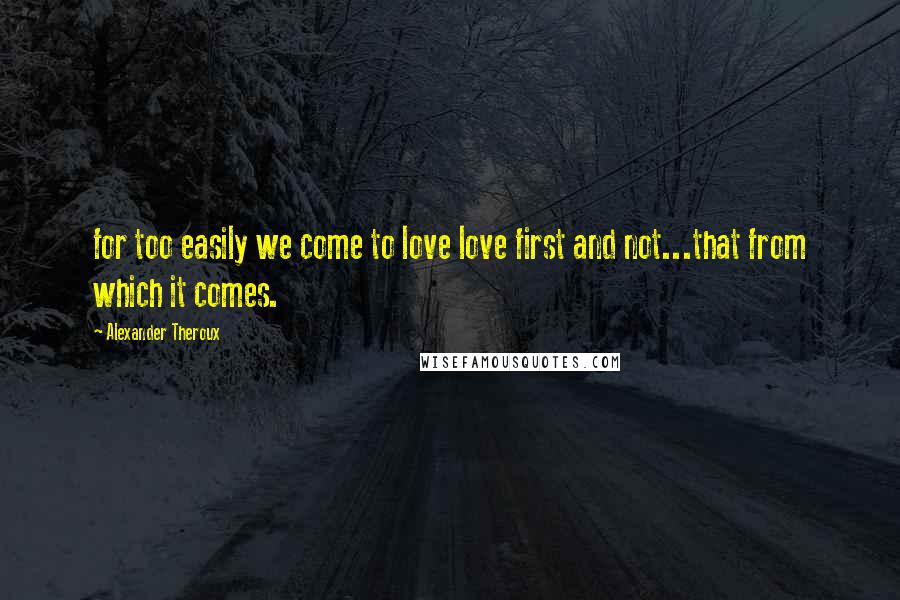 Alexander Theroux Quotes: for too easily we come to love love first and not...that from which it comes.