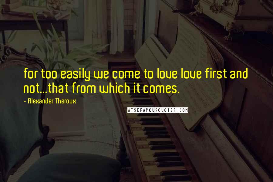 Alexander Theroux Quotes: for too easily we come to love love first and not...that from which it comes.