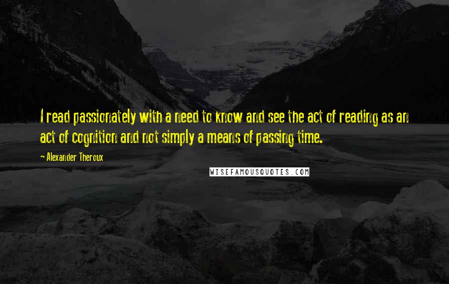 Alexander Theroux Quotes: I read passionately with a need to know and see the act of reading as an act of cognition and not simply a means of passing time.