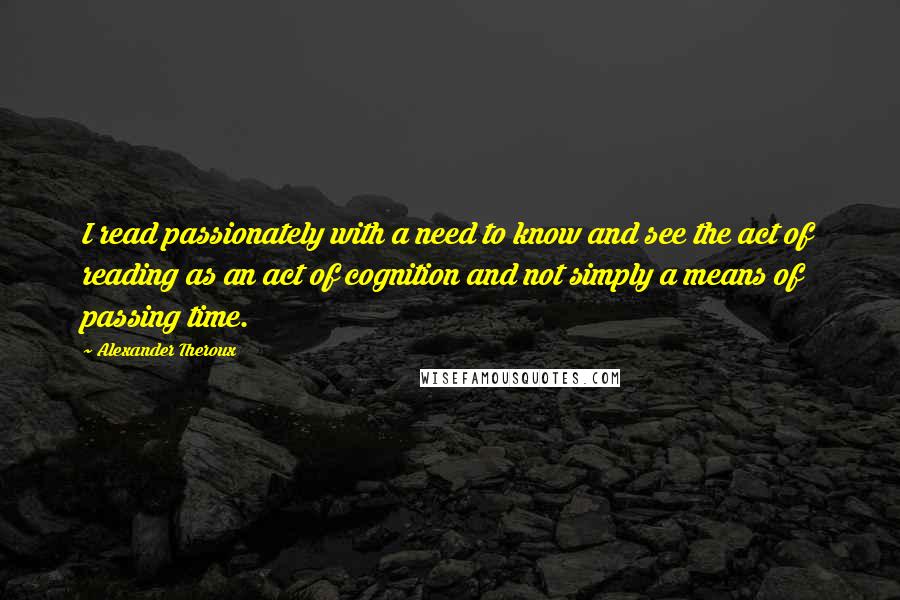 Alexander Theroux Quotes: I read passionately with a need to know and see the act of reading as an act of cognition and not simply a means of passing time.