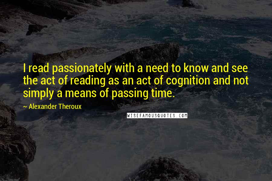 Alexander Theroux Quotes: I read passionately with a need to know and see the act of reading as an act of cognition and not simply a means of passing time.