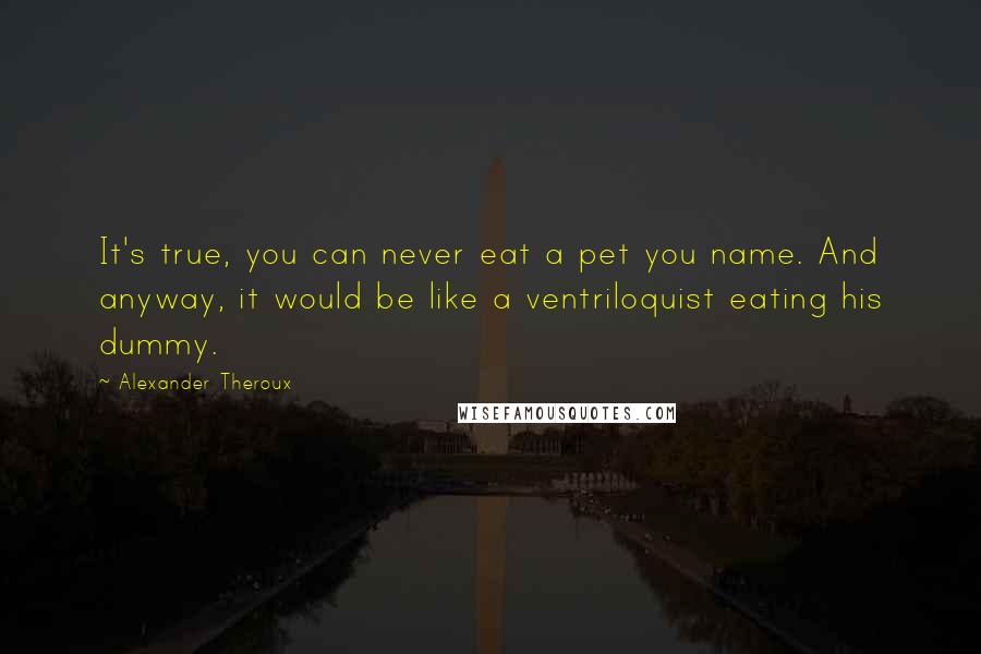 Alexander Theroux Quotes: It's true, you can never eat a pet you name. And anyway, it would be like a ventriloquist eating his dummy.