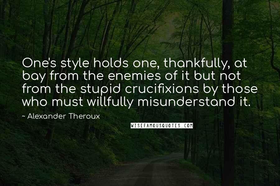 Alexander Theroux Quotes: One's style holds one, thankfully, at bay from the enemies of it but not from the stupid crucifixions by those who must willfully misunderstand it.