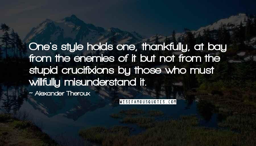 Alexander Theroux Quotes: One's style holds one, thankfully, at bay from the enemies of it but not from the stupid crucifixions by those who must willfully misunderstand it.