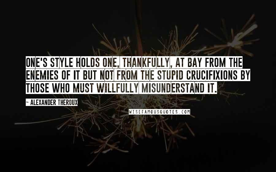 Alexander Theroux Quotes: One's style holds one, thankfully, at bay from the enemies of it but not from the stupid crucifixions by those who must willfully misunderstand it.