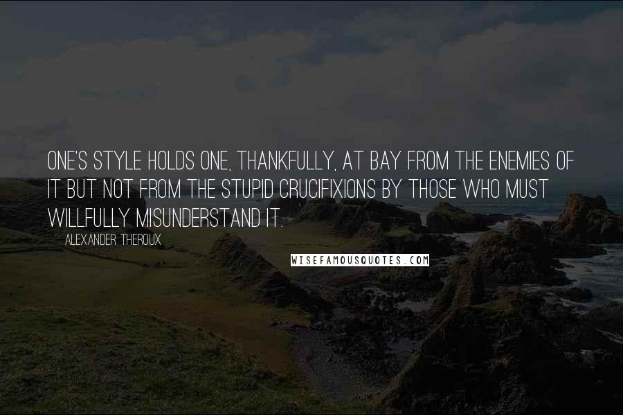 Alexander Theroux Quotes: One's style holds one, thankfully, at bay from the enemies of it but not from the stupid crucifixions by those who must willfully misunderstand it.