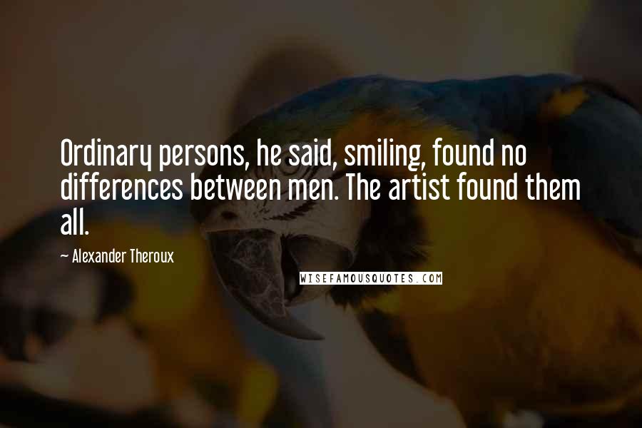 Alexander Theroux Quotes: Ordinary persons, he said, smiling, found no differences between men. The artist found them all.
