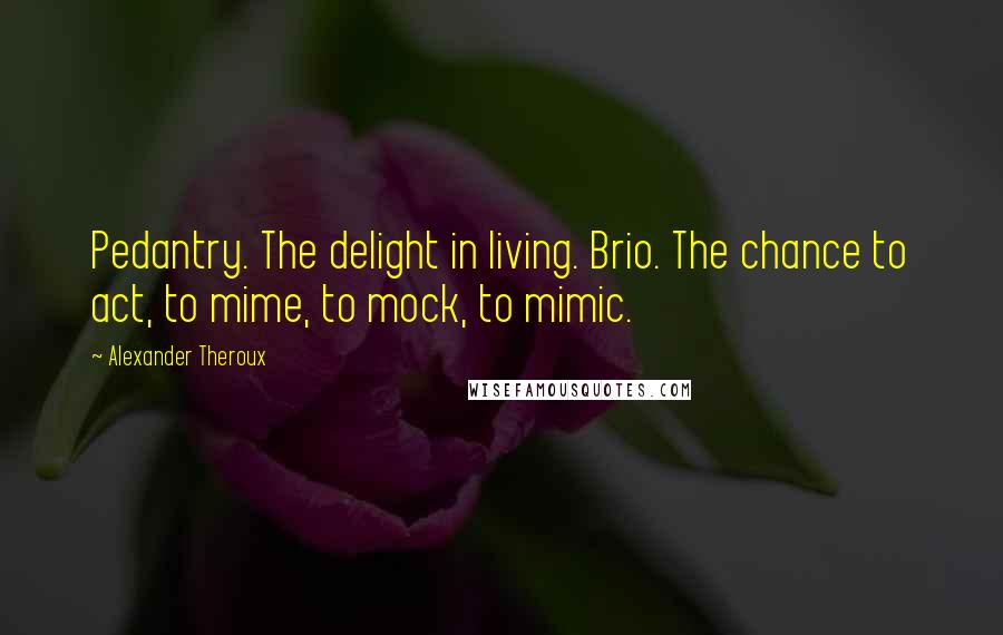 Alexander Theroux Quotes: Pedantry. The delight in living. Brio. The chance to act, to mime, to mock, to mimic.