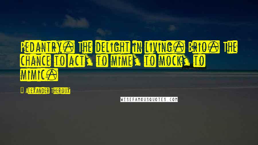 Alexander Theroux Quotes: Pedantry. The delight in living. Brio. The chance to act, to mime, to mock, to mimic.
