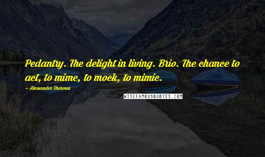 Alexander Theroux Quotes: Pedantry. The delight in living. Brio. The chance to act, to mime, to mock, to mimic.